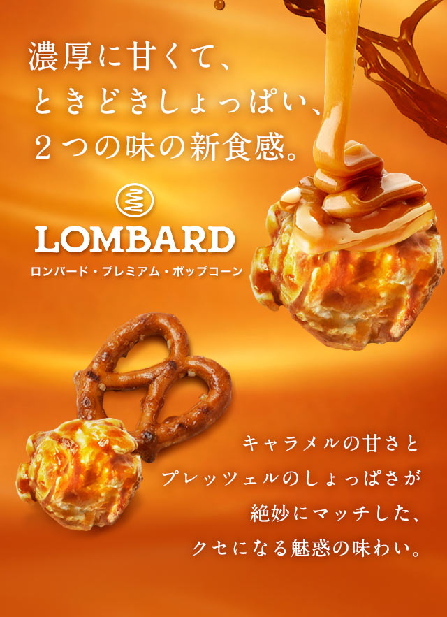 濃厚に甘くて、ときどきしょっぱい、２つの味の新食感。LOMBARD ロンバード・プレミアム・ポップコーン キャラメルの甘さとプレッツェルのしょっぱさが絶妙にマッチした、クセになる魅惑の味わい。
